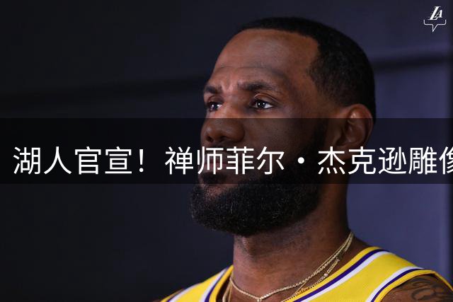 湖人官宣！禅师菲尔・杰克逊雕像将落户星光广场，2027年4月正式揭幕